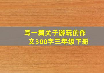 写一篇关于游玩的作文300字三年级下册