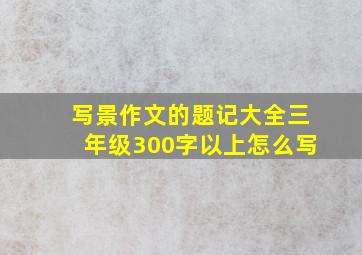 写景作文的题记大全三年级300字以上怎么写