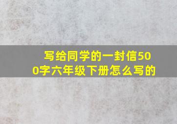 写给同学的一封信500字六年级下册怎么写的