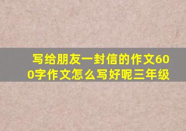 写给朋友一封信的作文600字作文怎么写好呢三年级