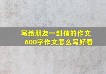 写给朋友一封信的作文600字作文怎么写好看