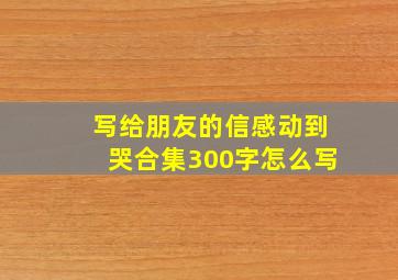 写给朋友的信感动到哭合集300字怎么写