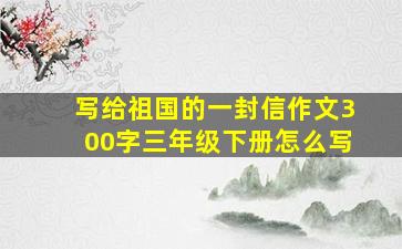 写给祖国的一封信作文300字三年级下册怎么写