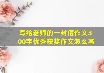 写给老师的一封信作文300字优秀获奖作文怎么写