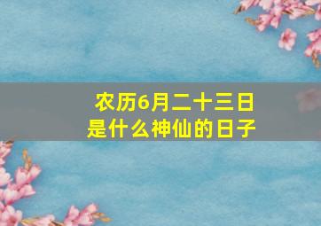 农历6月二十三日是什么神仙的日子