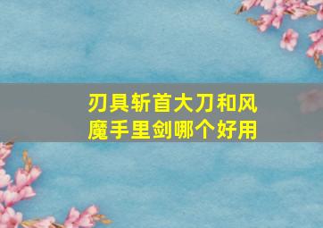 刃具斩首大刀和风魔手里剑哪个好用