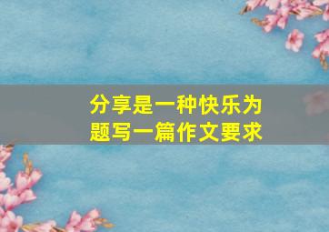 分享是一种快乐为题写一篇作文要求