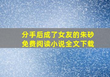 分手后成了女友的朱砂免费阅读小说全文下载