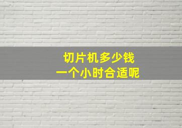 切片机多少钱一个小时合适呢