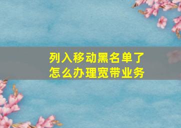 列入移动黑名单了怎么办理宽带业务