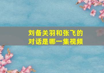 刘备关羽和张飞的对话是哪一集视频