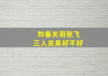 刘备关羽张飞三人关系好不好