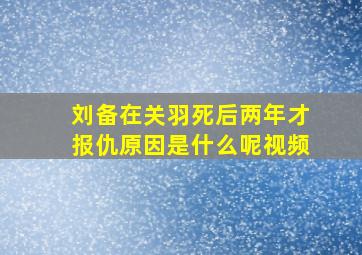 刘备在关羽死后两年才报仇原因是什么呢视频