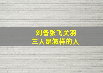 刘备张飞关羽三人是怎样的人