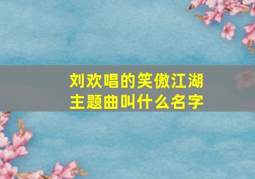 刘欢唱的笑傲江湖主题曲叫什么名字