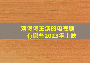 刘诗诗主演的电视剧有哪些2023年上映