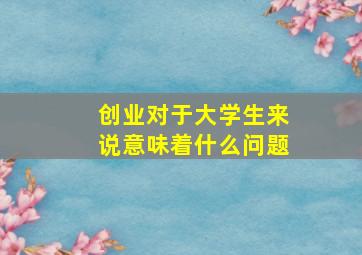 创业对于大学生来说意味着什么问题