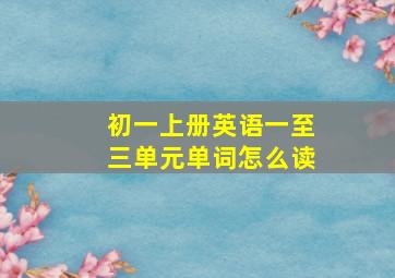 初一上册英语一至三单元单词怎么读