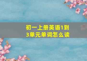 初一上册英语1到3单元单词怎么读