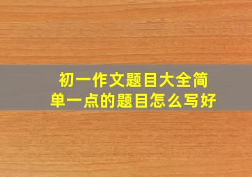 初一作文题目大全简单一点的题目怎么写好