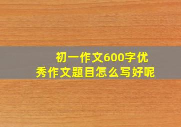 初一作文600字优秀作文题目怎么写好呢