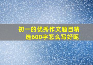 初一的优秀作文题目精选600字怎么写好呢