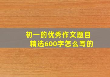 初一的优秀作文题目精选600字怎么写的