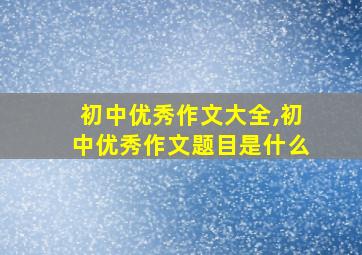 初中优秀作文大全,初中优秀作文题目是什么