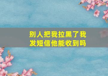 别人把我拉黑了我发短信他能收到吗