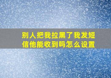 别人把我拉黑了我发短信他能收到吗怎么设置