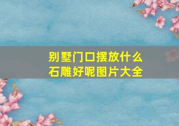 别墅门口摆放什么石雕好呢图片大全