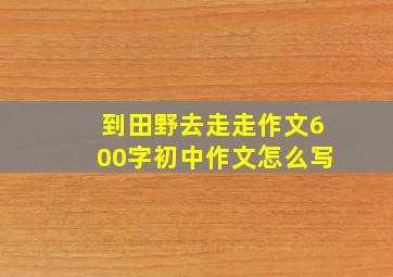 到田野去走走作文600字初中作文怎么写