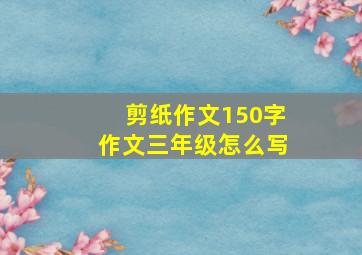 剪纸作文150字作文三年级怎么写