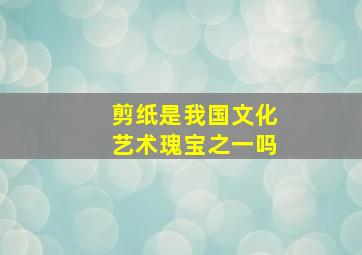 剪纸是我国文化艺术瑰宝之一吗