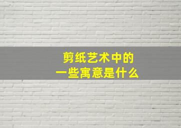 剪纸艺术中的一些寓意是什么