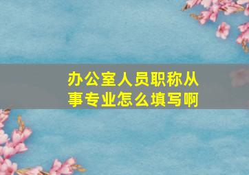 办公室人员职称从事专业怎么填写啊