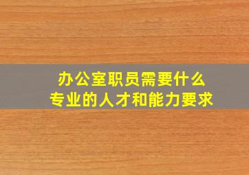 办公室职员需要什么专业的人才和能力要求