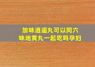 加味逍遥丸可以同六味地黄丸一起吃吗孕妇