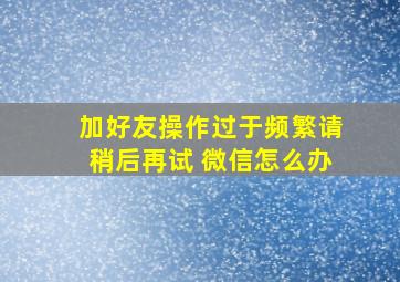 加好友操作过于频繁请稍后再试 微信怎么办