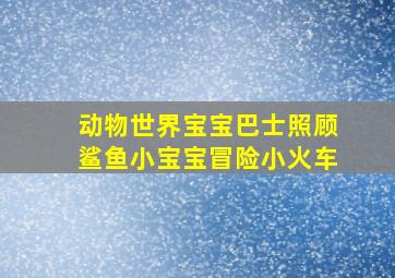 动物世界宝宝巴士照顾鲨鱼小宝宝冒险小火车