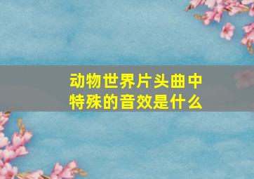 动物世界片头曲中特殊的音效是什么