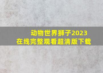 动物世界狮子2023在线完整观看超清版下载