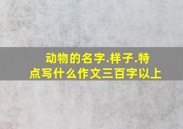 动物的名字.样子.特点写什么作文三百字以上