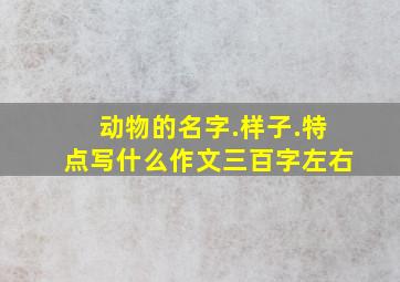 动物的名字.样子.特点写什么作文三百字左右