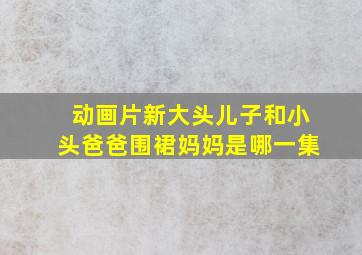 动画片新大头儿子和小头爸爸围裙妈妈是哪一集