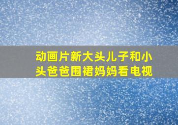 动画片新大头儿子和小头爸爸围裙妈妈看电视