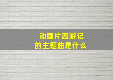 动画片西游记的主题曲是什么