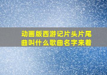 动画版西游记片头片尾曲叫什么歌曲名字来着