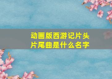 动画版西游记片头片尾曲是什么名字