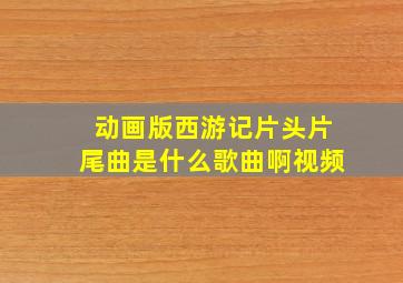 动画版西游记片头片尾曲是什么歌曲啊视频